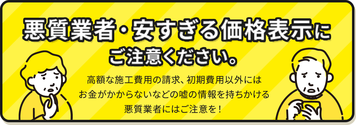 悪質業者・安すぎる価格表示にご注意ください。高額な施工費用の請求、初期費用以外にはお金がかからないなどの嘘の情報を持ちかける悪質業者にはご注意を！